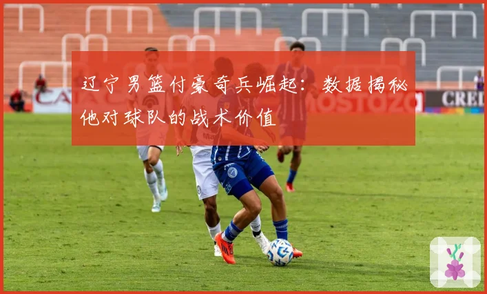 辽宁男篮付豪奇兵崛起:数据揭秘他对球队的战术价值
