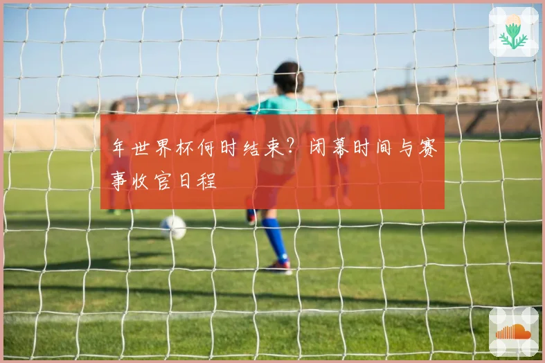 年世界杯何时结束?闭幕时间与赛事收官日程