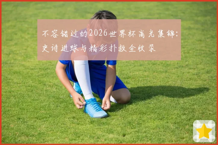 不容错过的2026世界杯高光集锦:史诗进球与精彩扑救全收录