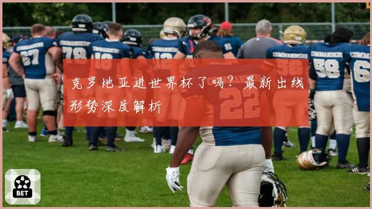 克罗地亚进世界杯了吗?最新出线形势深度解析