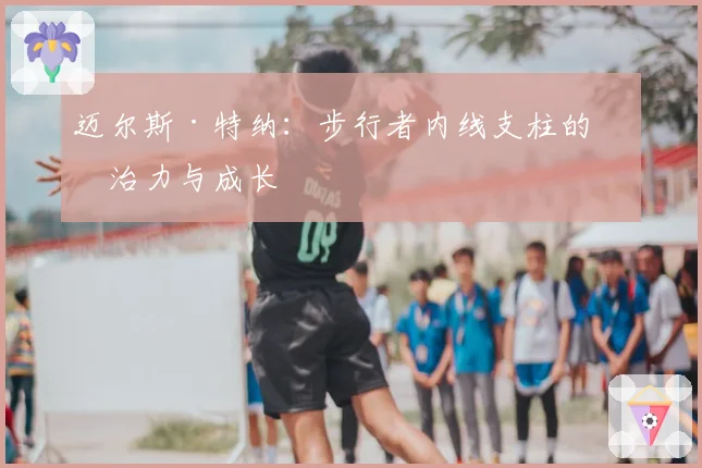 迈尔斯·特纳:步行者内线支柱的统治力与成长