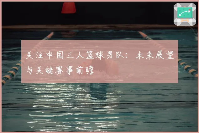 关注中国三人篮球男队:未来展望与关键赛事前瞻