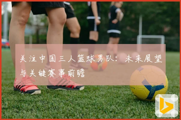 关注中国三人篮球男队:未来展望与关键赛事前瞻