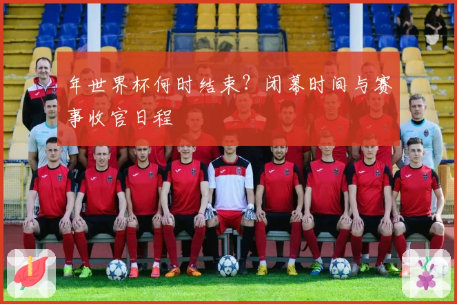 年世界杯何时结束?闭幕时间与赛事收官日程