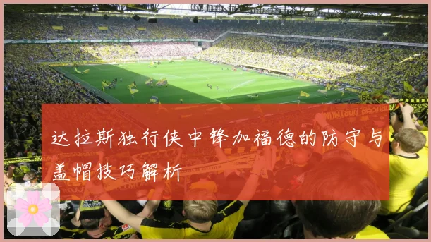 达拉斯独行侠中锋加福德的防守与盖帽技巧解析